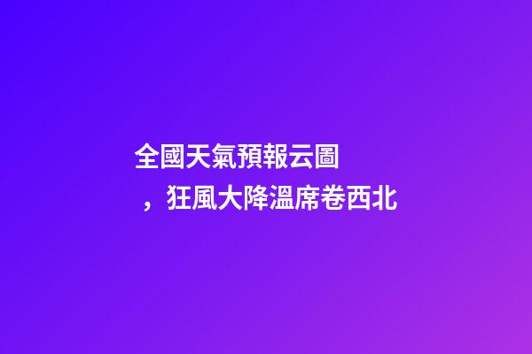 全國天氣預報云圖，狂風大降溫席卷西北